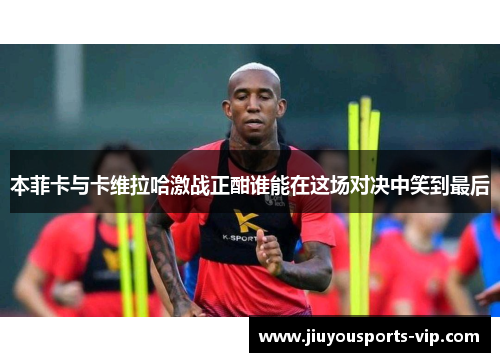 本菲卡与卡维拉哈激战正酣谁能在这场对决中笑到最后